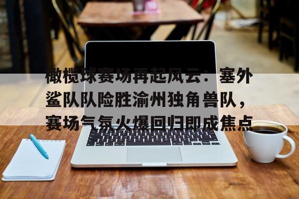 开云·体育官网-包含橄榄球赛场再起风云：塞外鲨队队险胜渝州独角兽队，赛场气氛火爆回归即成焦点的词条