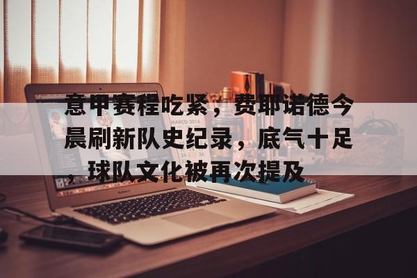 Kaiyun体育App下载-包含意甲赛程吃紧，费耶诺德今晨刷新队史纪录，底气十足，球队文化被再次提及的词条