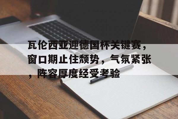 开云·体育官网-包含瓦伦西亚迎德国杯关键赛，窗口期止住颓势，气氛紧张，阵容厚度经受考验的词条