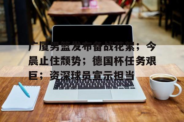 Kaiyun体育App下载-包含广厦男篮发布备战花絮；今晨止住颓势；德国杯任务艰巨；资深球员宣示担当的词条