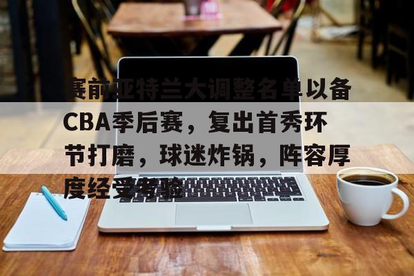 包含赛前亚特兰大调整名单以备CBA季后赛,复出首秀环节打磨,球迷炸锅,阵容厚度经受考验的词条 包含赛前亚特兰大调整名单以备CBA季后赛,复出首秀环节打磨,球迷炸锅,阵容厚度经受考验的词条